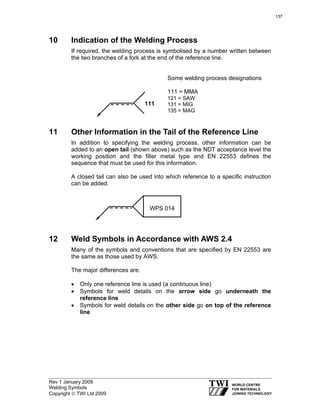 Rev 1 January 2009
Welding Symbols
Copyright © TWI Ltd 2009
10 Indication of the Welding Process
If required, the welding process is symbolised by a number written between
the two branches of a fork at the end of the reference line.
Some welding process designations
111 = MMA
121 = SAW
131 = MIG
135 = MAG
11 Other Information in the Tail of the Reference Line
In addition to specifying the welding process, other information can be
added to an open tail (shown above) such as the NDT acceptance level the
working position and the filler metal type and EN 22553 defines the
sequence that must be used for this information.
A closed tail can also be used into which reference to a specific instruction
can be added.
12 Weld Symbols in Accordance with AWS 2.4
Many of the symbols and conventions that are specified by EN 22553 are
the same as those used by AWS.
The major differences are:
• Only one reference line is used (a continuous line)
• Symbols for weld details on the arrow side go underneath the
reference line
• Symbols for weld details on the other side go on top of the reference
line
111
WPS 014
137
 