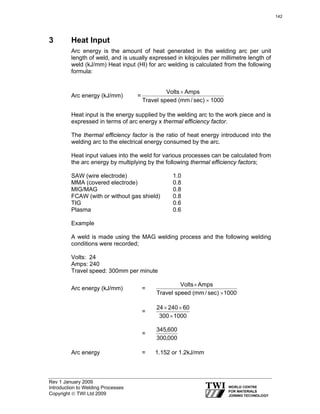 Rev 1 January 2009
Introduction to Welding Processes
Copyright © TWI Ltd 2009
3 Heat Input
Arc energy is the amount of heat generated in the welding arc per unit
length of weld, and is usually expressed in kilojoules per millimetre length of
weld (kJ/mm) Heat input (HI) for arc welding is calculated from the following
formula:
Arc energy (kJ/mm) =
1000sec)/mm(speedTravel
AmpsVolts
×
×
Heat input is the energy supplied by the welding arc to the work piece and is
expressed in terms of arc energy x thermal efficiency factor.
The thermal efficiency factor is the ratio of heat energy introduced into the
welding arc to the electrical energy consumed by the arc.
Heat input values into the weld for various processes can be calculated from
the arc energy by multiplying by the following thermal efficiency factors;
SAW (wire electrode) 1.0
MMA (covered electrode) 0.8
MIG/MAG 0.8
FCAW (with or without gas shield) 0.8
TIG 0.6
Plasma 0.6
Example
A weld is made using the MAG welding process and the following welding
conditions were recorded;
Volts: 24
Amps: 240
Travel speed: 300mm per minute
Arc energy (kJ/mm) =
1000sec)/mm(speedTravel
AmpsVolts
×
×
=
1000300
6024024
×
××
=
000,300
600,345
Arc energy = 1.152 or 1.2kJ/mm
142
 