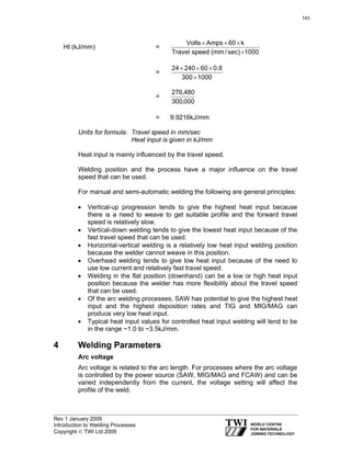 Rev 1 January 2009
Introduction to Welding Processes
Copyright © TWI Ltd 2009
HI (kJ/mm) =
1000sec)/mm(speedTravel
k60AmpsVolts
×
×××
=
1000300
8.06024024
×
×××
=
000,300
480,276
= 9.9216kJ/mm
Units for formula: Travel speed in mm/sec
Heat input is given in kJ/mm
Heat input is mainly influenced by the travel speed.
Welding position and the process have a major influence on the travel
speed that can be used.
For manual and semi-automatic welding the following are general principles:
• Vertical-up progression tends to give the highest heat input because
there is a need to weave to get suitable profile and the forward travel
speed is relatively slow.
• Vertical-down welding tends to give the lowest heat input because of the
fast travel speed that can be used.
• Horizontal-vertical welding is a relatively low heat input welding position
because the welder cannot weave in this position.
• Overhead welding tends to give low heat input because of the need to
use low current and relatively fast travel speed.
• Welding in the flat position (downhand) can be a low or high heat input
position because the welder has more flexibility about the travel speed
that can be used.
• Of the arc welding processes, SAW has potential to give the highest heat
input and the highest deposition rates and TIG and MIG/MAG can
produce very low heat input.
• Typical heat input values for controlled heat input welding will tend to be
in the range ~1.0 to ~3.5kJ/mm.
4 Welding Parameters
Arc voltage
Arc voltage is related to the arc length. For processes where the arc voltage
is controlled by the power source (SAW, MIG/MAG and FCAW) and can be
varied independently from the current, the voltage setting will affect the
profile of the weld.
143
 