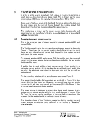 Rev 1 January 2009
Introduction to Welding Processes
Copyright © TWI Ltd 2009
5 Power Source Characteristics
In order to strike an arc, a relatively high voltage is required to generate a
spark between the electrode and base metal. This is known as the open
circuit voltage (OCV) and it is typically in the range from ~50 to ~90V.
Once an arc has been struck and stabilised, there is a relationship between
the arc voltage and the current flowing through the welding circuit that
depends on the electrical characteristics of the power source.
This relationship is known as the power source static characteristic and
power sources are manufactured to give a constant current or a constant
voltage characteristic.
5.1 Constant current power source
This is the preferred type of power source for manual welding (MMA and
manual TIG).
The Volt-Amp relationship for a constant current power source is shown in
Figure 1. This shows the ‘no current’ position (the OCV) and from this point
there are arc voltage/current curves that depend for the various current
settings on the power source.
For manual welding (MMA and manual TIG) the welder sets the required
current on the power source, but arc voltage is controlled by the arc length
that the welder uses.
A welder has to work within a fairly narrow range of arc length for a
particular current setting – if it is too long the arc will extinguish and if it is
too short the electrode may stub into the weld pool and the arc will be
extinguished.
For the operating principle of this type of power source see Figure 1.
The welder tries to hold a fairly constant arc length (B in Figure 1) for the
current (Y) that has been set. However, he cannot keep the arc length
constant and it will vary over a small working range (A to C in Figure 1) due
to normal hand movement during welding.
The power source is designed to ensure that these small changes in arc
voltage during normal welding will give only small changes in current (X to
Z). Thus, the current can be considered to be essentially constant and this
ensures that the welder is able to maintain control of fusion.
The drooping shape of the Volt-Amp curves has led to constant current
power sources sometimes being referred to as having a ‘drooping’
characteristic.
145
 