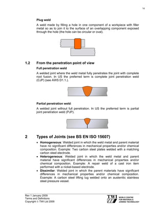Rev 1 January 2009
Terms and Definitions
Copyright © TWI Ltd 2009
Plug weld
A weld made by filling a hole in one component of a workpiece with filler
metal so as to join it to the surface of an overlapping component exposed
through the hole (the hole can be circular or oval).
1.2 From the penetration point of view
Full penetration weld
A welded joint where the weld metal fully penetrates the joint with complete
root fusion. In US the preferred term is complete joint penetration weld
(CJP) (see AWS D1.1.).
Partial penetration weld:
A welded joint without full penetration. In US the preferred term is partial
joint penetration weld (PJP).
2 Types of Joints (see BS EN ISO 15607)
• Homogeneous: Welded joint in which the weld metal and parent material
have no significant differences in mechanical properties and/or chemical
composition. Example: Two carbon steel plates welded with a matching
carbon steel electrode.
• Heterogeneous: Welded joint in which the weld metal and parent
material have significant differences in mechanical properties and/or
chemical composition. Example: A repair weld of a cast iron item
performed with a nickel-based electrode.
• Dissimilar: Welded joint in which the parent materials have significant
differences in mechanical properties and/or chemical composition.
Example: A carbon steel lifting lug welded onto an austenitic stainless
steel pressure vessel.
14
 