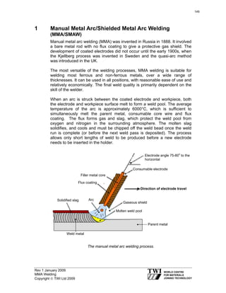 Rev 1 January 2009
MMA Welding
Copyright © TWI Ltd 2009
1 Manual Metal Arc/Shielded Metal Arc Welding
(MMA/SMAW)
Manual metal arc welding (MMA) was invented in Russia in 1888. It involved
a bare metal rod with no flux coating to give a protective gas shield. The
development of coated electrodes did not occur until the early 1900s, when
the Kjellberg process was invented in Sweden and the quasi-arc method
was introduced in the UK.
The most versatile of the welding processes, MMA welding is suitable for
welding most ferrous and non-ferrous metals, over a wide range of
thicknesses. It can be used in all positions, with reasonable ease of use and
relatively economically. The final weld quality is primarily dependent on the
skill of the welder.
When an arc is struck between the coated electrode and workpiece, both
the electrode and workpiece surface melt to form a weld pool. The average
temperature of the arc is approximately 6000°C, which is sufficient to
simultaneously melt the parent metal, consumable core wire and flux
coating. The flux forms gas and slag, which protect the weld pool from
oxygen and nitrogen in the surrounding atmosphere. The molten slag
solidifies, and cools and must be chipped off the weld bead once the weld
run is complete (or before the next weld pass is deposited). The process
allows only short lengths of weld to be produced before a new electrode
needs to be inserted in the holder.
The manual metal arc welding process.
Solidified slag
Weld metal
Parent metal
Molten weld pool
Gaseous shield
Direction of electrode travel
Consumable electrode
Electrode angle 75-80o
to the
horizontal
Filler metal core
Flux coating
Arc
149
 