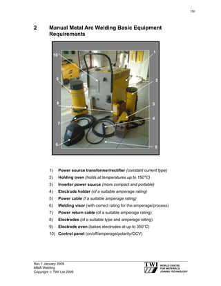Rev 1 January 2009
MMA Welding
Copyright © TWI Ltd 2009
2 Manual Metal Arc Welding Basic Equipment
Requirements
1) Power source transformer/rectifier (constant current type)
2) Holding oven (holds at temperatures up to 150°C)
3) Inverter power source (more compact and portable)
4) Electrode holder (of a suitable amperage rating)
5) Power cable (f a suitable amperage rating)
6) Welding visor (with correct rating for the amperage/process)
7) Power return cable (of a suitable amperage rating)
8) Electrodes (of a suitable type and amperage rating)
9) Electrode oven (bakes electrodes at up to 350°C)
10) Control panel (on/off/amperage/polarity/OCV)
1
2
10
5
6
4
38
9
7
150
 