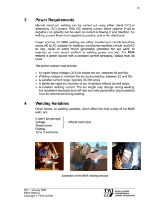 Rev 1 January 2009
MMA Welding
Copyright © TWI Ltd 2009
3 Power Requirements
Manual metal arc welding can be carried out using either direct (DC) or
alternating (AC) current. With DC welding current either positive (+ve) or
negative (-ve) polarity can be used, so current is flowing in one direction. AC
welding current flows from negative to positive, and is two directional.
Power sources for MMA welding are either transformers (which transform
mains AC to AC suitable for welding), transformer-rectifiers (which rectifyAC
to DC), diesel or petrol driven generators (preferred for site work) or
inverters (a more recent addition to welding power sources). For MMA
welding a power source with a constant current (drooping) output must be
used.
The power source must provide:
• An open circuit voltage (OCV) to initiate the arc, between 50 and 90v.
• Welding voltage to maintain the arc during welding, between 20 and 30v
• A suitable current range, typically 30-350 amps
• A stable arc-rapid arc recovery or arc re-ignition without current surge.
• A constant welding current. The arc length may change during welding,
but consistent electrode burn-off rate and weld penetration characteristics
must be maintained during welding.
4 Welding Variables
Other factors, or welding variables, which affect the final quality of the MMA
weld, are:
Current (amperage)
Voltage Affects heat input
Travel speed
Polarity
Type of electrode
Examples of the MMA welding process
151
 
