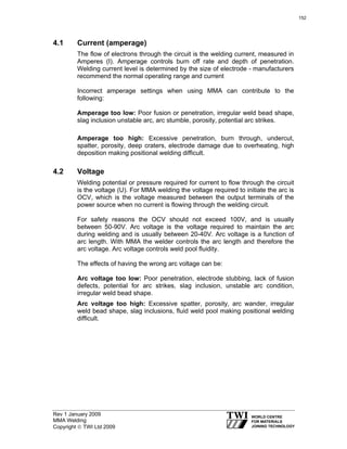 Rev 1 January 2009
MMA Welding
Copyright © TWI Ltd 2009
4.1 Current (amperage)
The flow of electrons through the circuit is the welding current, measured in
Amperes (I). Amperage controls burn off rate and depth of penetration.
Welding current level is determined by the size of electrode - manufacturers
recommend the normal operating range and current
Incorrect amperage settings when using MMA can contribute to the
following:
Amperage too low: Poor fusion or penetration, irregular weld bead shape,
slag inclusion unstable arc, arc stumble, porosity, potential arc strikes.
Amperage too high: Excessive penetration, burn through, undercut,
spatter, porosity, deep craters, electrode damage due to overheating, high
deposition making positional welding difficult.
4.2 Voltage
Welding potential or pressure required for current to flow through the circuit
is the voltage (U). For MMA welding the voltage required to initiate the arc is
OCV, which is the voltage measured between the output terminals of the
power source when no current is flowing through the welding circuit.
For safety reasons the OCV should not exceed 100V, and is usually
between 50-90V. Arc voltage is the voltage required to maintain the arc
during welding and is usually between 20-40V. Arc voltage is a function of
arc length. With MMA the welder controls the arc length and therefore the
arc voltage. Arc voltage controls weld pool fluidity.
The effects of having the wrong arc voltage can be:
Arc voltage too low: Poor penetration, electrode stubbing, lack of fusion
defects, potential for arc strikes, slag inclusion, unstable arc condition,
irregular weld bead shape.
Arc voltage too high: Excessive spatter, porosity, arc wander, irregular
weld bead shape, slag inclusions, fluid weld pool making positional welding
difficult.
152
 