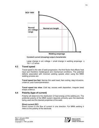 Rev 1 January 2009
MMA Welding
Copyright © TWI Ltd 2009
4.3 Travel speed
Travel speed is the rate of weld progression, the third factor that affects heat
input and therefore metallurgical and mechanical conditions. The potential
defects associated with incorrect welding speeds when using the MMA
welding process are:
Travel speed too fast: Narrow thin weld bead, fast cooling, slag inclusions,
undercut, poor fusion/penetration.
Travel speed too slow: Cold lap, excess weld deposition, irregular bead
shape undercut.
4.4 Polarity (type of current)
Polarity will determine the distribution of heat energy at the welding arc. The
preferred polarity of the MMA system depends primarily upon the electrode
being used and the desired properties of the weld.
Direct current (DC)
Direct current is the flow of current in one direction. For MMA welding it
refers to the polarity of the electrode.
Constant current (drooping) output characteristic
Large change in arc voltage = small change in welding amperage ±
10v = ± 5 amps
OCV 100V
Normal
arc voltage
range
Normal arc length
Welding amperage
153
 