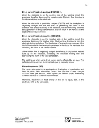 Rev 1 January 2009
MMA Welding
Copyright © TWI Ltd 2009
Direct current/electrode positive (DCEP/DC+).
When the electrode is on the positive pole of the welding circuit, the
workpiece therefore becomes the negative pole. Electron flow direction is
from the workpiece to the electrode.
When the electrode is positively charged (DCEP) and the workpiece is
negatively charged this has the effect of generating two thirds of the
available heat energy at the tip of the electrode, with the remaining one third
being generated in the parent material, this will result in an increase in the
depth of the weld penetration.
Direct current/electrode negative (DCEN/DC-)
When the electrode is on the negative pole of the welding circuit, the
workpiece becomes the positive pole. Electron flow direction is from the
electrode to the workpiece. The distribution of energy is now reversed. One
third of the available heat energy is generated at the tip of the electrode, the
remaining two thirds in the parent material.
Direct current with a negatively charged electrode (DCEN) causes heat to
build up on the electrode, increasing the electrode melting rate and
decreasing the depth of the weld penetration.
The welding arc when using direct current can be affected by arc blow. The
deflection of the arc from its normal path due to magnetic forces.
Alternating current (AC)
The current alternates in the welding circuit, flowing first in one direction and
then the other. With alternating current, the direction of flow changes
100-120 times per second, 50-60 cycles per second (cps). Alternating
current is the flow of current in two directions.
Therefore, distribution of heat energy at the arc is equal, 50% at the
electrode, 50% at the workpiece.
154
 