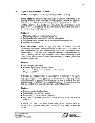 Rev 1 January 2009
MMA Welding
Copyright © TWI Ltd 2009
4.5 Type of consumable electrode
For MMA welding there are three generic types of flux covering:
Rutile electrodes contain a high proportion of titanium oxide (rutile) in the
coating. Titanium oxide promotes easy arc ignition, smooth arc operation
and low spatter. These electrodes are general purpose electrodes with good
welding properties. They can be used with AC and DC power sources and in
all positions. The electrodes are especially suitable for welding fillet joints in
the horizontal/vertical (HV) position.
Features:
• Moderate weld metal mechanical properties
• Good bead profile produced through the viscous slag
• Positional welding possible with a fluid slag (containing fluoride)
• Easily removable slag
Basic electrodes contain a high proportion of calcium carbonate
(limestone) and calcium fluoride (fluorspar) in the coating. This makes the
slag coating more fluid than rutile coatings - this is also fast freezing which
assists welding in the vertical and overhead position. These electrodes are
used for welding medium and heavy section fabrications where higher weld
quality, good mechanical properties and resistance to cracking (due to high
restraint) are required.
Features:
• Low hydrogen weld metal
• Requires high welding currents/speeds
• Poor bead profile (convex and coarse surface profile)
• Slag removal difficult
Cellulosic electrodes contain a high proportion of cellulose in the coating
and are characterised by a deeply penetrating arc and a rapid burn-off rate
giving high welding speeds. Weld deposit can be coarse and with fluid slag,
deslagging can be difficult. These electrodes are easy to use in any position
and are noted for their use in the stovepipe welding technique.
Features:
• Deep penetration in all positions
• Suitability for vertical-down welding
• Reasonably good mechanical properties
• High level of hydrogen generated - risk of cracking in the heat affected
zone (HAZ)
It should be noted that within these three generic groups there are
sub-groups of covered electrodes providing a wide range of electrode
choice.
155
 