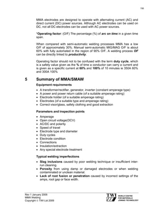 Rev 1 January 2009
MMA Welding
Copyright © TWI Ltd 2009
MMA electrodes are designed to operate with alternating current (AC) and
direct current (DC) power sources. Although AC electrodes can be used on
DC, not all DC electrodes can be used with AC power sources.
*Operating factor: (O/F) The percentage (%) of arc on time in a given time
span.
When compared with semi-automatic welding processes MMA has a low
O/F of approximately 30%. Manual semi-automatic MIG/MAG O/F is about
60% with fully automated in the region of 90% O/F. A welding process OF
can be directly linked to productivity.
Operating factor should not to be confused with the term duty cycle, which
is a safety value given as the % of time a conductor can carry a current and
is given as a specific current at 60% and 100% of 10 minutes ie 350A 60%
and 300A 100%
5 Summary of MMA/SMAW
Equipment requirements
• A transformer/rectifier, generator, inverter (constant amperage type)
• A power and power return cable (of a suitable amperage rating)
• Electrode holder (of a suitable amperage rating)
• Electrodes (of a suitable type and amperage rating)
• Correct visor/glass, safety clothing and good extraction
Parameters and inspection points
• Amperage
• Open circuit voltage(OCV)
• AC/DC and polarity
• Speed of travel
• Electrode type and diameter
• Duty cycles
• Electrode condition
• Connections
• Insulation/extraction
• Any special electrode treatment
Typical welding imperfections
• Slag inclusions caused by poor welding technique or insufficient inter-
run cleaning.
• Porosity from using damp or damaged electrodes or when welding
contaminated or unclean material.
• Lack of root fusion or penetration caused by incorrect settings of the
amps, root gap or face width.
156
 