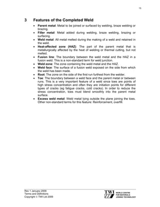 Rev 1 January 2009
Terms and Definitions
Copyright © TWI Ltd 2009
3 Features of the Completed Weld
• Parent metal: Metal to be joined or surfaced by welding, braze welding or
brazing.
• Filler metal: Metal added during welding, braze welding, brazing or
surfacing.
• Weld metal: All metal melted during the making of a weld and retained in
the weld.
• Heat-affected zone (HAZ): The part of the parent metal that is
metallurgically affected by the heat of welding or thermal cutting, but not
melted.
• Fusion line: The boundary between the weld metal and the HAZ in a
fusion weld. This is a non-standard term for weld junction.
• Weld zone: The zone containing the weld metal and the HAZ.
• Weld face: The surface of a fusion weld exposed on the side from which
the weld has been made.
• Root: The zone on the side of the first run furthest from the welder.
• Toe: The boundary between a weld face and the parent metal or between
runs. This is a very important feature of a weld since toes are points of
high stress concentration and often they are initiation points for different
types of cracks (eg fatigue cracks, cold cracks). In order to reduce the
stress concentration, toes must blend smoothly into the parent metal
surface.
• Excess weld metal: Weld metal lying outside the plane joining the toes.
Other non-standard terms for this feature: Reinforcement, overfill.
15
 