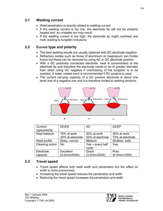 Rev 1 January 2009
TIG Welding
Copyright © TWI Ltd 2009
2.1 Welding current
• Weld penetration is directly related to welding current
• If the welding current is too low, the electrode tip will not be properly
heated and an unstable arc may result
• If the welding current is too high, the electrode tip might overheat and
melt, leading to tungsten inclusions
2.2 Current type and polarity
• The best welding results are usually obtained with DC electrode negative
• Refractory oxides such as those of aluminium or magnesium can hinder
fusion but these can be removed by using AC or DC electrode positive
• With a DC positively connected electrode, heat is concentrated at the
electrode tip and therefore the electrode needs to be of greater diameter
than when using DC negative if overheating of the tungsten is to be
avoided. A water cooled torch is recommended if DC positive is used
• The current carrying capacity of a DC positive electrode is about one
tenth that of a negative one and it is therefore limited to welding sections
Ions Electrons Ions ElectronsIons Electrons
2.3 Travel speed
• Travel speed affects both weld width and penetration but the effect on
width is more pronounced.
• Increasing the travel speed reduces the penetration and width
• Reducing the travel speed increases the penetration and width
Current
type/polarity
DCEN AC DCEP
Heat balance 70% at work
30% at electrode
50% at work
50% at electrode
30% at work
70% at electrode
Weld profile Deep, narrow Medium Shallow, wide
Cleaning action No Yes – every half
cycle
Yes
Electrode
capacity
Excellent
(3.2mm/400A)
Good
(3.2mm/225A)
Poor
(6.4mm/120A)
159
 