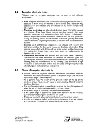 Rev 1 January 2009
TIG Welding
Copyright © TWI Ltd 2009
2.4 Tungsten electrode types
Different types of tungsten electrodes can be used to suit different
applications:
• Pure tungsten electrodes are used when welding light metals with AC
because of their ability to maintain a clean balled end. However they
possess poor arc initiation and arc stability in AC mode compared to
other types
• Thoriated electrodes are alloyed with thorium oxide (thoria) to improve
arc initiation. They have higher current carrying capacity than pure
tungsten electrodes and maintain a sharp tip for longer. Unfortunately,
thoria is slightly radioactive (emitting α radiation) and the dust generated
during tip grinding should not be inhaled. Electrode grinding machines
used for thoriated tungsten grinding should be fitted with a dust extraction
system.
• Ceriated and lanthaniated electrodes are alloyed with cerium and
lanthanum oxides, for the same reason as thoriated electrodes. They
operate successfully with DC or AC but since cerium and lanthanum are
not radioactive, these types have been used as replacements for
thoriated electrodes
• Zirconiated electrodes are alloyed with zirconium oxide. Operating
characteristics of these electrodes fall between the thoriated types and
pure tungsten. However, since they are able to retain a balled end during
welding, they are recommended for AC welding. Also, they have a high
resistance to contamination and so they are used for high integrity welds
where tungsten inclusions must be avoided.
2.5 Shape of tungsten electrode tip
• With DC electrode negative, thoriated, ceriated or lanthanated tungsten
electrodes are used with the end ground to a specific angle (the electrode
tip or vertex angle – shown below).
• As a general rule, the length of the ground portion of the tip of the
electrode should have a length equal to approximately 2 to 2.5 times the
electrode diameter.
• The tip of the electrode is ground flat to minimise the risk of it breaking off
when the arc is initiated or during welding (shown below).
• If the vertex angle is increased, the penetration increases.
• If the vertex angle is decreased, bead width increases for AC welding,
pure or zirconiated tungsten electrodes are used.
• These are used with a hemispherical (balled) end (as shown below).
• In order to produce a ‘balled’ end the electrode is ground, an arc initiated
and the current increased until it melts the tip of the electrode.
160
 