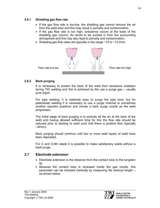 Rev 1 January 2009
TIG Welding
Copyright © TWI Ltd 2009
2.6.1 Shielding gas flow rate
• If the gas flow rate is too-low, the shielding gas cannot remove the air
from the weld area and this may result in porosity and contamination.
• If the gas flow rate is too high, turbulence occurs at the base of the
shielding gas column. Air tends to be sucked in from the surrounding
atmosphere and this may also lead to porosity and contamination.
• Shielding gas flow rates are typically in the range ~10 to ~12 l/min
rate too low
2.6.2 Back purging
It is necessary to protect the back of the weld from excessive oxidation
during TIG welding and this is achieved by the use a purge gas – usually
pure argon.
For pipe welding, it is relatively easy to purge the pipe bore, but for
plate/sheet welding it is necessary to use a purge channel or sometimes
another operator positions and moves a back purge nozzle as the weld
progresses.
The initial stage of back purging is to exclude all the air at the back of the
weld and having allowed sufficient time for this the flow rate should be
reduced prior to starting to weld such that there is positive flow (typically
~4l/min).
Back purging should continue until two or more weld layers of weld have
been deposited.
For C and C-Mn steels it is possible to make satisfactory welds without a
back purge.
2.7 Electrode extension
• Electrode extension is the distance from the contact tube to the tungsten
tip
• Because the contact tube is recessed inside the gas nozzle, this
parameter can be checked indirectly by measuring the stickout length –
as shown below
Flow rate too low Flow rate too high
162
 