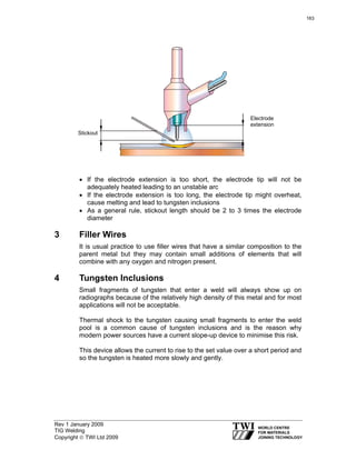 Rev 1 January 2009
TIG Welding
Copyright © TWI Ltd 2009
• If the electrode extension is too short, the electrode tip will not be
adequately heated leading to an unstable arc
• If the electrode extension is too long, the electrode tip might overheat,
cause melting and lead to tungsten inclusions
• As a general rule, stickout length should be 2 to 3 times the electrode
diameter
3 Filler Wires
It is usual practice to use filler wires that have a similar composition to the
parent metal but they may contain small additions of elements that will
combine with any oxygen and nitrogen present.
4 Tungsten Inclusions
Small fragments of tungsten that enter a weld will always show up on
radiographs because of the relatively high density of this metal and for most
applications will not be acceptable.
Thermal shock to the tungsten causing small fragments to enter the weld
pool is a common cause of tungsten inclusions and is the reason why
modern power sources have a current slope-up device to minimise this risk.
This device allows the current to rise to the set value over a short period and
so the tungsten is heated more slowly and gently.
Electrode
extension
Stickout
163
 