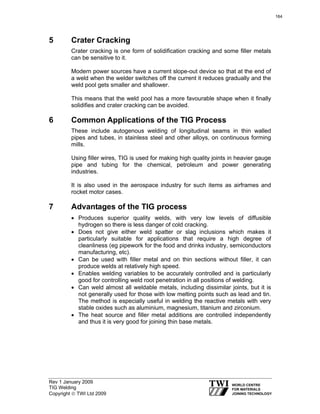 Rev 1 January 2009
TIG Welding
Copyright © TWI Ltd 2009
5 Crater Cracking
Crater cracking is one form of solidification cracking and some filler metals
can be sensitive to it.
Modern power sources have a current slope-out device so that at the end of
a weld when the welder switches off the current it reduces gradually and the
weld pool gets smaller and shallower.
This means that the weld pool has a more favourable shape when it finally
solidifies and crater cracking can be avoided.
6 Common Applications of the TIG Process
These include autogenous welding of longitudinal seams in thin walled
pipes and tubes, in stainless steel and other alloys, on continuous forming
mills.
Using filler wires, TIG is used for making high quality joints in heavier gauge
pipe and tubing for the chemical, petroleum and power generating
industries.
It is also used in the aerospace industry for such items as airframes and
rocket motor cases.
7 Advantages of the TIG process
• Produces superior quality welds, with very low levels of diffusible
hydrogen so there is less danger of cold cracking.
• Does not give either weld spatter or slag inclusions which makes it
particularly suitable for applications that require a high degree of
cleanliness (eg pipework for the food and drinks industry, semiconductors
manufacturing, etc).
• Can be used with filler metal and on thin sections without filler, it can
produce welds at relatively high speed.
• Enables welding variables to be accurately controlled and is particularly
good for controlling weld root penetration in all positions of welding.
• Can weld almost all weldable metals, including dissimilar joints, but it is
not generally used for those with low melting points such as lead and tin.
The method is especially useful in welding the reactive metals with very
stable oxides such as aluminium, magnesium, titanium and zirconium.
• The heat source and filler metal additions are controlled independently
and thus it is very good for joining thin base metals.
164
 
