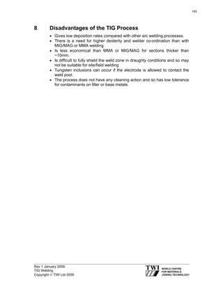Rev 1 January 2009
TIG Welding
Copyright © TWI Ltd 2009
8 Disadvantages of the TIG Process
• Gives low deposition rates compared with other arc welding processes.
• There is a need for higher dexterity and welder co-ordination than with
MIG/MAG or MMA welding.
• Is less economical than MMA or MIG/MAG for sections thicker than
~10mm.
• Is difficult to fully shield the weld zone in draughty conditions and so may
not be suitable for site/field welding
• Tungsten inclusions can occur if the electrode is allowed to contact the
weld pool.
• The process does not have any cleaning action and so has low tolerance
for contaminants on filler or base metals.
165
 