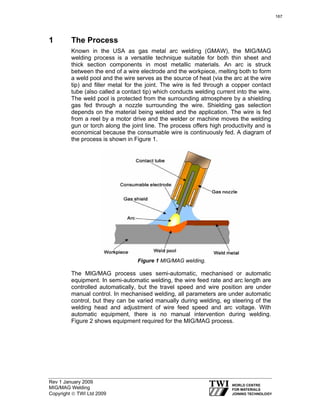 Rev 1 January 2009
MIG/MAG Welding
Copyright © TWI Ltd 2009
1 The Process
Known in the USA as gas metal arc welding (GMAW), the MIG/MAG
welding process is a versatile technique suitable for both thin sheet and
thick section components in most metallic materials. An arc is struck
between the end of a wire electrode and the workpiece, melting both to form
a weld pool and the wire serves as the source of heat (via the arc at the wire
tip) and filler metal for the joint. The wire is fed through a copper contact
tube (also called a contact tip) which conducts welding current into the wire.
The weld pool is protected from the surrounding atmosphere by a shielding
gas fed through a nozzle surrounding the wire. Shielding gas selection
depends on the material being welded and the application. The wire is fed
from a reel by a motor drive and the welder or machine moves the welding
gun or torch along the joint line. The process offers high productivity and is
economical because the consumable wire is continuously fed. A diagram of
the process is shown in Figure 1.
Figure 1 MIG/MAG welding.
The MIG/MAG process uses semi-automatic, mechanised or automatic
equipment. In semi-automatic welding, the wire feed rate and arc length are
controlled automatically, but the travel speed and wire position are under
manual control. In mechanised welding, all parameters are under automatic
control, but they can be varied manually during welding, eg steering of the
welding head and adjustment of wire feed speed and arc voltage. With
automatic equipment, there is no manual intervention during welding.
Figure 2 shows equipment required for the MIG/MAG process.
167
 
