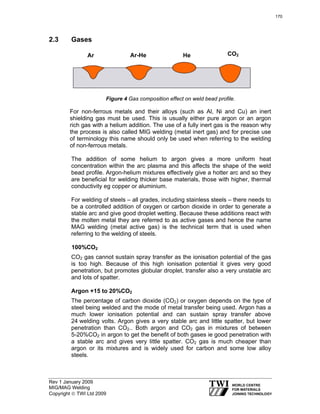 Rev 1 January 2009
MIG/MAG Welding
Copyright © TWI Ltd 2009
2.3 Gases
Figure 4 Gas composition effect on weld bead profile.
For non-ferrous metals and their alloys (such as Al, Ni and Cu) an inert
shielding gas must be used. This is usually either pure argon or an argon
rich gas with a helium addition. The use of a fully inert gas is the reason why
the process is also called MIG welding (metal inert gas) and for precise use
of terminology this name should only be used when referring to the welding
of non-ferrous metals.
The addition of some helium to argon gives a more uniform heat
concentration within the arc plasma and this affects the shape of the weld
bead profile. Argon-helium mixtures effectively give a hotter arc and so they
are beneficial for welding thicker base materials, those with higher, thermal
conductivity eg copper or aluminium.
For welding of steels – all grades, including stainless steels – there needs to
be a controlled addition of oxygen or carbon dioxide in order to generate a
stable arc and give good droplet wetting. Because these additions react with
the molten metal they are referred to as active gases and hence the name
MAG welding (metal active gas) is the technical term that is used when
referring to the welding of steels.
100%CO2
CO2 gas cannot sustain spray transfer as the ionisation potential of the gas
is too high. Because of this high ionisation potential it gives very good
penetration, but promotes globular droplet, transfer also a very unstable arc
and lots of spatter.
Argon +15 to 20%CO2
The percentage of carbon dioxide (CO2) or oxygen depends on the type of
steel being welded and the mode of metal transfer being used. Argon has a
much lower ionisation potential and can sustain spray transfer above
24 welding volts. Argon gives a very stable arc and little spatter, but lower
penetration than CO2.. Both argon and CO2 gas in mixtures of between
5-20%CO2 in argon to get the benefit of both gases ie good penetration with
a stable arc and gives very little spatter. CO2 gas is much cheaper than
argon or its mixtures and is widely used for carbon and some low alloy
steels.
Ar Ar-He He CO2
170
 