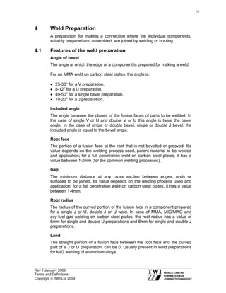 Rev 1 January 2009
Terms and Definitions
Copyright © TWI Ltd 2009
4 Weld Preparation
A preparation for making a connection where the individual components,
suitably prepared and assembled, are joined by welding or brazing.
4.1 Features of the weld preparation
Angle of bevel
The angle at which the edge of a component is prepared for making a weld.
For an MMA weld on carbon steel plates, the angle is:
• 25-30° for a V preparation.
• 8-12o
for a U preparation.
• 40-50o
for a single bevel preparation.
• 10-20o
for a J preparation.
Included angle
The angle between the planes of the fusion faces of parts to be welded. In
the case of single V or U and double V or U this angle is twice the bevel
angle. In the case of single or double bevel, single or double J bevel, the
included angle is equal to the bevel angle.
Root face
The portion of a fusion face at the root that is not bevelled or grooved. It’s
value depends on the welding process used, parent material to be welded
and application; for a full penetration weld on carbon steel plates, it has a
value between 1-2mm (for the common welding processes).
Gap
The minimum distance at any cross section between edges, ends or
surfaces to be joined. Its value depends on the welding process used and
application; for a full penetration weld on carbon steel plates, it has a value
between 1-4mm.
Root radius
The radius of the curved portion of the fusion face in a component prepared
for a single J or U, double J or U weld. In case of MMA, MIG/MAG and
oxy-fuel gas welding on carbon steel plates, the root radius has a value of
6mm for single and double U preparations and 8mm for single and double J
preparations.
Land
The straight portion of a fusion face between the root face and the curved
part of a J or U preparation, can be 0. Usually present in weld preparations
for MIG welding of aluminium alloys.
17
 