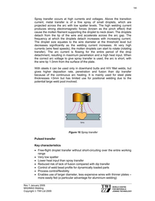 Rev 1 January 2009
MIG/MAG Welding
Copyright © TWI Ltd 2009
Spray transfer occurs at high currents and voltages. Above the transition
current, metal transfer is of a fine spray of small droplets, which are
projected across the arc with low spatter levels. The high welding current
produces strong electromagnetic forces (known as the pinch effect) that
cause the molten filament supporting the droplet to neck down. The droplets
detach from the tip of the wire and accelerate across the arc gap. The
frequency at which the droplets detach increases with increasing current.
The droplet size equates to the wire diameter at the threshold level but
decreases significantly as the welding current increases. At very high
currents (wire feed speeds), the molten droplets can start to rotate (rotating
transfer). The arc current is flowing for the entire period of the drop
detachment, resulting in maximum penetration and a high heat input. When
the correct arc voltage to give spray transfer is used, the arc is short, with
the wire tip 1-3mm from the surface of the plate.
With steels it can be used only in downhand butts and H/V fillet welds, but
gives higher deposition rate, penetration and fusion than dip transfer
because of the continuous arc heating. It is mainly used for steel plate
thicknesses >3mm but has limited use for positional welding due to the
potential large weld pool involved.
Figure 16 Spray transfer
Pulsed transfer
Key characteristics
• Free-flight droplet transfer without short-circuiting over the entire working
range
• Very low spatter
• Lower heat input than spray transfer
• Reduced risk of lack of fusion compared with dip transfer
• Control of weld bead profile for dynamically loaded parts
• Process control/flexibility
• Enables use of larger diameter, less expensive wires with thinner plates –
more easily fed (a particular advantage for aluminium welding)
180
 