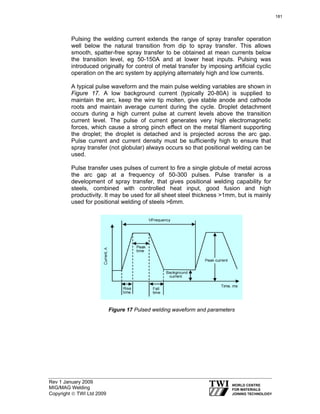 Rev 1 January 2009
MIG/MAG Welding
Copyright © TWI Ltd 2009
Pulsing the welding current extends the range of spray transfer operation
well below the natural transition from dip to spray transfer. This allows
smooth, spatter-free spray transfer to be obtained at mean currents below
the transition level, eg 50-150A and at lower heat inputs. Pulsing was
introduced originally for control of metal transfer by imposing artificial cyclic
operation on the arc system by applying alternately high and low currents.
A typical pulse waveform and the main pulse welding variables are shown in
Figure 17. A low background current (typically 20-80A) is supplied to
maintain the arc, keep the wire tip molten, give stable anode and cathode
roots and maintain average current during the cycle. Droplet detachment
occurs during a high current pulse at current levels above the transition
current level. The pulse of current generates very high electromagnetic
forces, which cause a strong pinch effect on the metal filament supporting
the droplet; the droplet is detached and is projected across the arc gap.
Pulse current and current density must be sufficiently high to ensure that
spray transfer (not globular) always occurs so that positional welding can be
used.
Pulse transfer uses pulses of current to fire a single globule of metal across
the arc gap at a frequency of 50-300 pulses. Pulse transfer is a
development of spray transfer, that gives positional welding capability for
steels, combined with controlled heat input, good fusion and high
productivity. It may be used for all sheet steel thickness >1mm, but is mainly
used for positional welding of steels >6mm.
Figure 17 Pulsed welding waveform and parameters
181
 