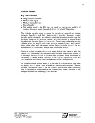 Rev 1 January 2009
MIG/MAG Welding
Copyright © TWI Ltd 2009
Globular transfer
Key characteristics
• Irregular metal transfer
• Medium heat input
• Medium deposition rate
• Risk of spatter
• Not widely used in the UK; can be used for mechanised welding of
medium thickness steels (typically 3-6mm) in the flat (PA) position
The globular transfer range occupies the transitional range of arc voltage
between free-flight and fully short-circuiting transfer. Irregular droplet
transfer and arc instability are inherent, particularly when operating near the
transition threshold. In globular transfer, a molten droplet of several times
the electrode diameter forms on the wire tip. Gravity eventually detaches the
globule when its weight overcomes surface tension forces, and transfer
takes place often with excessive spatter. Before transfer occurs, the arc
wanders and its cone covers a large area, dissipating energy.
There is a short duration short-circuit when the droplet contacts with the
molten pool, but rather than causing droplet transfer, it occurs as a result of
it. Although the short-circuit is of very short duration, some inductance is
necessary to reduce spatter, although to the operator the short-circuits are
not discernible and the arc has the appearance of a free-flight type.
To further minimise spatter levels, it is common to operate with a very short
arc length, and in some cases a buried arc technique is adopted. Globular
transfer can only be used in the flat position and is often associated with
lack of penetration, fusion defects and uneven weld beads, because of the
irregular transfer and tendency for arc wander.
182
 