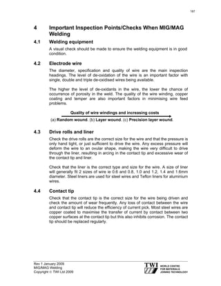 Rev 1 January 2009
MIG/MAG Welding
Copyright © TWI Ltd 2009
4 Important Inspection Points/Checks When MIG/MAG
Welding
4.1 Welding equipment
A visual check should be made to ensure the welding equipment is in good
condition.
4.2 Electrode wire
The diameter, specification and quality of wire are the main inspection
headings. The level of de-oxidation of the wire is an important factor with
single, double and triple de-oxidised wires being available.
The higher the level of de-oxidants in the wire, the lower the chance of
occurrence of porosity in the weld. The quality of the wire winding, copper
coating and temper are also important factors in minimising wire feed
problems.
Quality of wire windings and increasing costs
(a) Random wound. (b) Layer wound. (c) Precision layer wound.
4.3 Drive rolls and liner
Check the drive rolls are the correct size for the wire and that the pressure is
only hand tight, or just sufficient to drive the wire. Any excess pressure will
deform the wire to an ovular shape, making the wire very difficult to drive
through the liner, resulting in arcing in the contact tip and excessive wear of
the contact tip and liner.
Check that the liner is the correct type and size for the wire. A size of liner
will generally fit 2 sizes of wire ie 0.6 and 0.8, 1.0 and 1.2, 1.4 and 1.6mm
diameter. Steel liners are used for steel wires and Teflon liners for aluminium
wires.
4.4 Contact tip
Check that the contact tip is the correct size for the wire being driven and
check the amount of wear frequently. Any loss of contact between the wire
and contact tip will reduce the efficiency of current pick. Most steel wires are
copper coated to maximise the transfer of current by contact between two
copper surfaces at the contact tip but this also inhibits corrosion. The contact
tip should be replaced regularly.
187
 