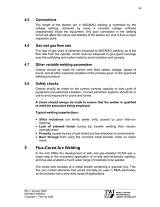 Rev 1 January 2009
MIG/MAG Welding
Copyright © TWI Ltd 2009
4.5 Connections
The length of the electric arc in MIG/MAG welding is controlled by the
voltage settings, achieved by using a constant voltage volt/amp
characteristic inside the equipment. Any poor connection in the welding
circuit will affect the nature and stability of the electric arc and is thus a major
inspection point.
4.6 Gas and gas flow rate
The type of gas used is extremely important to MIG/MAG welding, as is the
flow rate from the cylinder, which must be adequate to give good coverage
over the solidifying and molten metal to avoid oxidation and porosity.
4.7 Other variable welding parameters
Checks should be made for correct wire feed speed, voltage, speed of
travel, and all other essential variables of the process given on the approved
welding procedure.
4.8 Safety checks
Checks should be made on the current carrying capacity or duty cycle of
equipment and electrical insulation. Correct extraction systems should be in
use to avoid exposure to ozone and fumes.
A check should always be made to ensure that the welder is qualified
to weld the procedure being employed.
Typical welding imperfections:
• Silica inclusions (on ferritic steels only) caused by poor inter-run
cleaning
• Lack of sidewall fusion during dip transfer welding thick section
vertically down
• Porosity caused by loss of gas shield and low tolerance to contaminants
• Burn through from using the incorrect metal transfer mode on sheet
metal.
5 Flux-Cored Arc Welding
In the mid-1980s the development of self- and gas-shielded FCAW was a
major step in the successful application of on-site semi-automatic welding,
and has also enabled a much wider range of materials to be welded.
The cored wire consists of a metal sheath containing a granular flux. This
flux can contain elements that would normally be used in MMA electrodes
so the process has a very wide range of applications.
188
 