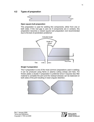 Rev 1 January 2009
Terms and Definitions
Copyright © TWI Ltd 2009
4.2 Types of preparation
Open square butt preparation
This preparation is used for welding thin components, either from one or
both sides. If the root gap is zero (ie if components are in contact), this
preparation becomes a closed square butt preparation (not recommended
due to the lack of penetration problems)!
Single V preparation
The V preparation is one of the most common preparations used in welding;
it can be produced using flame or plasma cutting (cheap and fast). For
thicker plates a double V preparation is preferred since it requires less filler
material to complete the joint and the residual stresses can be balanced on
both sides of the joint resulting in lower angular distortion.
Angle of
bevel
Included angle
Gap
Root face
18
 