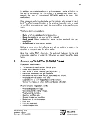 Rev 1 January 2009
MIG/MAG Welding
Copyright © TWI Ltd 2009
In addition, gas producing elements and compounds can be added to the
flux so the process can be independent of a separate gas shield, which
restricts the use of conventional MIG/MAG welding in many field
applications.
Most wires are sealed mechanically and hermetically with various forms of
joint. The effectiveness of the joint of the wire is an inspection point of cored
wire welding as moisture can easily be absorbed into a damaged or poor
seam.
Wire types commonly used are:
• Rutile which give good positional capabilities.
• Basic also positional but good on ‘dirty’ material
• Metal cored higher productivity, some having excellent root run
capabilities.
• Self-shielded no external gas needed.
Baking of cored wires is ineffective and will do nothing to restore the
condition of a contaminated flux within a wire.
Note that unlike MMA electrodes the potential hydrogen levels and
mechanical properties of welds with rutile wires can equal those of the basic
types.
6 Summary of Solid Wire MIG/MAG GMAW
Equipment requirements
• Transformer/rectifier (constant voltage type).
• Power and power return cable.
• Inert, active or mixed shielding gas (argon or CO2).
• Gas hose, flow meter, and gas regulator.
• MIG torch with hose, liner, diffuser, contact tip and nozzle.
• Wire feed unit with correct drive rolls.
• Electrode wire to correct specification and diameter.
• Correct visor/glass, all safety clothing and good extraction.
Parameters and inspection points
• Wire feed speed/amperage.
• Open circuit and welding voltage.
• Wire type and diameter.
• Gas type and flow rate.
• Contact tip size and condition.
• Roller type, size and pressure.
• Liner size.
• Inductance settings.
• Insulation/extraction.
189
 