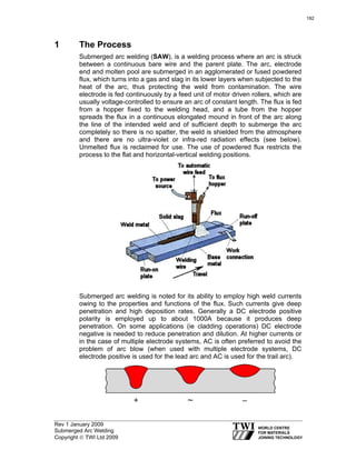Rev 1 January 2009
Submerged Arc Welding
Copyright © TWI Ltd 2009
1 The Process
Submerged arc welding (SAW), is a welding process where an arc is struck
between a continuous bare wire and the parent plate. The arc, electrode
end and molten pool are submerged in an agglomerated or fused powdered
flux, which turns into a gas and slag in its lower layers when subjected to the
heat of the arc, thus protecting the weld from contamination. The wire
electrode is fed continuously by a feed unit of motor driven rollers, which are
usually voltage-controlled to ensure an arc of constant length. The flux is fed
from a hopper fixed to the welding head, and a tube from the hopper
spreads the flux in a continuous elongated mound in front of the arc along
the line of the intended weld and of sufficient depth to submerge the arc
completely so there is no spatter, the weld is shielded from the atmosphere
and there are no ultra-violet or infra-red radiation effects (see below).
Unmelted flux is reclaimed for use. The use of powdered flux restricts the
process to the flat and horizontal-vertical welding positions.
Submerged arc welding is noted for its ability to employ high weld currents
owing to the properties and functions of the flux. Such currents give deep
penetration and high deposition rates. Generally a DC electrode positive
polarity is employed up to about 1000A because it produces deep
penetration. On some applications (ie cladding operations) DC electrode
negative is needed to reduce penetration and dilution. At higher currents or
in the case of multiple electrode systems, AC is often preferred to avoid the
problem of arc blow (when used with multiple electrode systems, DC
electrode positive is used for the lead arc and AC is used for the trail arc).
192
 
