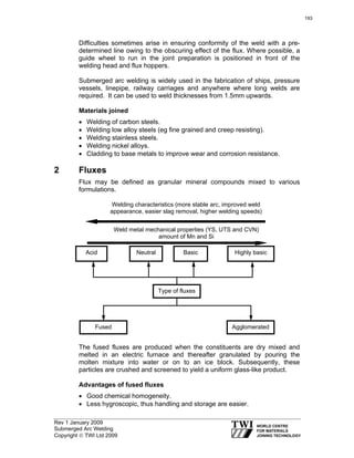 Rev 1 January 2009
Submerged Arc Welding
Copyright © TWI Ltd 2009
Difficulties sometimes arise in ensuring conformity of the weld with a pre-
determined line owing to the obscuring effect of the flux. Where possible, a
guide wheel to run in the joint preparation is positioned in front of the
welding head and flux hoppers.
Submerged arc welding is widely used in the fabrication of ships, pressure
vessels, linepipe, railway carriages and anywhere where long welds are
required. It can be used to weld thicknesses from 1.5mm upwards.
Materials joined
• Welding of carbon steels.
• Welding low alloy steels (eg fine grained and creep resisting).
• Welding stainless steels.
• Welding nickel alloys.
• Cladding to base metals to improve wear and corrosion resistance.
2 Fluxes
Flux may be defined as granular mineral compounds mixed to various
formulations.
The fused fluxes are produced when the constituents are dry mixed and
melted in an electric furnace and thereafter granulated by pouring the
molten mixture into water or on to an ice block. Subsequently, these
particles are crushed and screened to yield a uniform glass-like product.
Advantages of fused fluxes
• Good chemical homogeneity.
• Less hygroscopic, thus handling and storage are easier.
Type of fluxes
AgglomeratedFused
NeutralAcid Basic Highly basic
Welding characteristics (more stable arc, improved weld
appearance, easier slag removal, higher welding speeds)
Weld metal mechanical properties (YS, UTS and CVN)
amount of Mn and Si
193
 