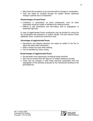 Rev 1 January 2009
Submerged Arc Welding
Copyright © TWI Ltd 2009
• Allow fines (fine powders) to be removed without changes in composition.
• They can easily be recycled through the system without significant
change in particle size or composition.
Disadvantages of fused fluxes
• Limitations in composition as some components, such as basic
carbonates would be unable to withstand the melting process.
• Difficult to add deoxidisers and ferro-alloys (due to segregation or
extremely high loss).
In case of agglomerated fluxes constituents may be bonded by mixing the
dry constituents with potassium or sodium silicate. This wet mixture is then
pelletised, dried, crushed and screened to size.
Advantages of agglomerated fluxes
• Deoxidisers and alloying elements can easily be added to the flux to
adjust the weld metal composition.
• Allow a thicker flux layer when welding.
• Can be identified by colour coding.
Disadvantages of agglomerated fluxes
• Are generally more hygroscopic (re-baking hardly practical).
• Gas may be evolved from the slag as it is melted, leading to porosity.
• There may be changes in weld metal chemical composition from the
segregation of fine particles produced by the mechanical handling of the
granulated flux .
194
 