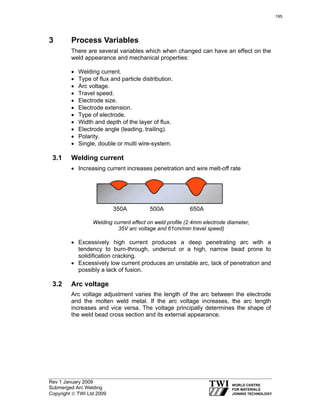 Rev 1 January 2009
Submerged Arc Welding
Copyright © TWI Ltd 2009
3 Process Variables
There are several variables which when changed can have an effect on the
weld appearance and mechanical properties:
• Welding current.
• Type of flux and particle distribution.
• Arc voltage.
• Travel speed.
• Electrode size.
• Electrode extension.
• Type of electrode.
• Width and depth of the layer of flux.
• Electrode angle (leading, trailing).
• Polarity.
• Single, double or multi wire-system.
3.1 Welding current
• Increasing current increases penetration and wire melt-off rate
Welding current effect on weld profile (2.4mm electrode diameter,
35V arc voltage and 61cm/min travel speed)
• Excessively high current produces a deep penetrating arc with a
tendency to burn-through, undercut or a high, narrow bead prone to
solidification cracking.
• Excessively low current produces an unstable arc, lack of penetration and
possibly a lack of fusion.
3.2 Arc voltage
Arc voltage adjustment varies the length of the arc between the electrode
and the molten weld metal. If the arc voltage increases, the arc length
increases and vice versa. The voltage principally determines the shape of
the weld bead cross section and its external appearance.
350A 500A 650A
195
 