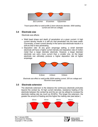 Rev 1 January 2009
Submerged Arc Welding
Copyright © TWI Ltd 2009
Travel speed effect on weld profile (2.4mm electrode diameter, 500A welding
current and 35V arc voltage)
3.4 Electrode size
Electrode size affects:
• Weld bead shape and depth of penetration at a given current: A high
current density results in a stiff arc that penetrates into the base metal.
Conversely, a lower current density in the same size electrode results in a
soft arc that is less penetrating.
• Deposition rate: At any given amperage setting, a small diameter
electrode will have a higher current density and deposition rate of molten
metal than a larger diameter electrode. However, a larger diameter
electrode can carry more current than a smaller one, so the larger
electrode can ultimately produce a higher deposition rate at higher
amperage.
Electrode size effect on weld profile (600A welding current, 30V arc voltage and
76cm/min travel speed)
3.5 Electrode extension
The electrode extension is the distance the continuous electrode protrudes
beyond the contact tip. At high current densities, resistance heating of the
electrode between the contact tip and the arc can be utilised to increase the
electrode melting rate (as much as 25-50%). The longer the extension, the
greater the amount of heating and the higher the melting rate (see below )
30.5 cm/min 61cm/min 122cm/min
3.2mm 4.0mm 5.0mm
197
 