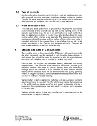 Rev 1 January 2009
Submerged Arc Welding
Copyright © TWI Ltd 2009
3.6 Type of electrode
An electrode with a low electrical conductivity, such as stainless steel, can
with a normal electrode extension, experience greater resistance heating.
Thus for the same size electrode and current, the melting rate of a stainless
steel electrode will be higher than that of a carbon steel electrode.
3.7 Width and depth of flux
The width and depth of the layer of granular flux influence the appearance
and soundness of the finished weld as well as the welding action. If the
granular layer is too deep, the arc is too confined and a rough weld with a
rope-like appearance is likely to result, it may also produce local flat areas
on the surface often referred to as gas flats. The gases generated during
welding cannot readily escape and the surface of the molten weld metal is
irregularly distorted. If the granular layer is too shallow, the arc will not be
entirely submerged in flux. Flashing and spattering will occur. The weld will
have a poor appearance and may show porosity.
4 Storage and Care of Consumables
Care must be given to fluxes supplied for SAW which, although they may be
dry when packaged, may be exposed to high humidity during storage. In
such cases they should be dried in accordance with the manufacturer's
recommendations before use, or porosity or cracking may result.
Ferrous wire coils supplied as continuous feeding electrodes are usually
copper-coated. This provides some corrosion resistance, ensures good
electrical contacts and helps in smooth feeding. Rust and mechanical
damage should be avoided in such products, as they interrupt smooth
feeding of the electrode. Rust will be detrimental to weld quality generally
since it is a hygroscopic (may contain or absorb moisture) material and thus
can lead to hydrogen induced cracking.
Contamination by carbon containing materials such as oil, grease, paint and
drawing lubricants is especially harmful with ferrous metals. Carbon pick-up
in the weld metal can cause a marked and usually undesirable change in
properties. Such contaminants may also result in hydrogen being absorbed
in the weld pool.
Welders should always follow the manufacturer's recommendations for
consumables storage and handling.
198
 
