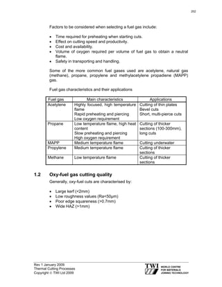 Rev 1 January 2009
Thermal Cutting Processes
Copyright © TWI Ltd 2009
Factors to be considered when selecting a fuel gas include:
• Time required for preheating when starting cuts.
• Effect on cutting speed and productivity.
• Cost and availability.
• Volume of oxygen required per volume of fuel gas to obtain a neutral
flame.
• Safety in transporting and handling.
Some of the more common fuel gases used are acetylene, natural gas
(methane), propane, propylene and methylacetylene propadiene (MAPP)
gas.
Fuel gas characteristics and their applications
Fuel gas Main characteristics Applications
Acetylene Highly focused, high temperature
flame
Rapid preheating and piercing
Low oxygen requirement
Cutting of thin plates
Bevel cuts
Short, multi-pierce cuts
Propane Low temperature flame, high heat
content
Slow preheating and piercing
High oxygen requirement
Cutting of thicker
sections (100-300mm),
long cuts
MAPP Medium temperature flame Cutting underwater
Propylene Medium temperature flame Cutting of thicker
sections
Methane Low temperature flame Cutting of thicker
sections
1.2 Oxy-fuel gas cutting quality
Generally, oxy-fuel cuts are characterised by:
• Large kerf (<2mm)
• Low roughness values (Ra<50µm)
• Poor edge squareness (>0.7mm)
• Wide HAZ (>1mm)
202
 