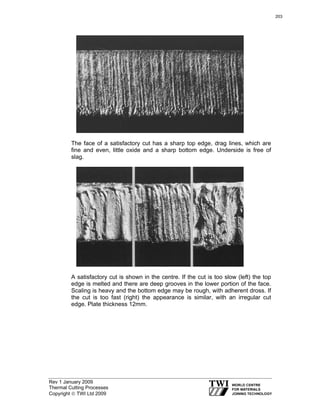 Rev 1 January 2009
Thermal Cutting Processes
Copyright © TWI Ltd 2009
The face of a satisfactory cut has a sharp top edge, drag lines, which are
fine and even, little oxide and a sharp bottom edge. Underside is free of
slag.
A satisfactory cut is shown in the centre. If the cut is too slow (left) the top
edge is melted and there are deep grooves in the lower portion of the face.
Scaling is heavy and the bottom edge may be rough, with adherent dross. If
the cut is too fast (right) the appearance is similar, with an irregular cut
edge. Plate thickness 12mm.
203
 