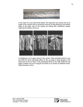Rev 1 January 2009
Thermal Cutting Processes
Copyright © TWI Ltd 2009
In the case of a very fast travel speed, the drag lines are coarse and at an
angle to the surface with an excessive amount of slag sticking to the bottom
edge of the plate, due to the oxygen jet trailing with insufficient oxygen
reaching the bottom of the cut.
A satisfactory cut is again shown in the centre. If the preheating flame is too
low (left) the most noticeable effect on the cut edge is deep gouges in the
lower part of the cut face. If the preheating flame is too high (right) the top
edge is melted, the cut is irregular and there is an excess of adherent dross.
Plate thickness 12mm.
204
 