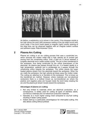 Rev 1 January 2009
Thermal Cutting Processes
Copyright © TWI Ltd 2009
As before, a satisfactory cut is shown in the centre. If the blowpipe nozzle is
too high above the work (left) excessive melting of the top edge occurs with
much oxide. If the torch travel speed is irregular (right) uneven spacing of
the drag lines can be observed together with an irregular bottom surface
and adherent oxide. Plate thickness 12mm.
2 Plasma Arc Cutting
Plasma arc cutting is an arc cutting process that uses a constricted arc,
which removes the molten metal with a high velocity jet of ionised gas
issuing from the constricting orifice. First, a pilot arc is struck between a
tungsten electrode and a water-cooled nozzle. The arc is then transferred to
the workpiece, thus being constricted by the orifice downstream of the
electrode. As plasma gas passes through this arc, it is heated rapidly to a
high temperature, expands and is accelerated as it passes through the
constricting orifice towards the workpiece. The orifice directs the super
heated plasma stream from the electrode toward the workpiece. When the
arc melts the workpiece, the high velocity jet blows away the molten metal.
The cutting arc attaches to or transfers to the workpiece. This is known as
the transferred arc method. However, where materials are non-electrical
conductors there is a method known as non-transferred arc where the
positive and negative poles are housed inside the torch body creating the
arc and the plasma jet stream travels toward the workpiece.
Advantages of plasma arc cutting
• Not only limited to materials which are electrical conductors; as a
consequence, is widely used for cutting all types of stainless steels,
non-ferrous materials and non-electrical conductive materials
• Operates at a much higher energy level compared to oxy-fuel cutting
resulting in faster cutting speed
• Instant start-up is particularly advantageous for interrupted cutting; this
also allows cutting without preheat
205
 