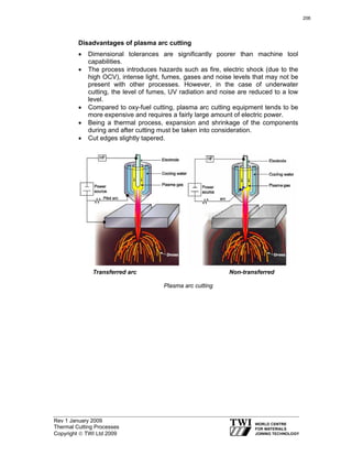 Rev 1 January 2009
Thermal Cutting Processes
Copyright © TWI Ltd 2009
Disadvantages of plasma arc cutting
• Dimensional tolerances are significantly poorer than machine tool
capabilities.
• The process introduces hazards such as fire, electric shock (due to the
high OCV), intense light, fumes, gases and noise levels that may not be
present with other processes. However, in the case of underwater
cutting, the level of fumes, UV radiation and noise are reduced to a low
level.
• Compared to oxy-fuel cutting, plasma arc cutting equipment tends to be
more expensive and requires a fairly large amount of electric power.
• Being a thermal process, expansion and shrinkage of the components
during and after cutting must be taken into consideration.
• Cut edges slightly tapered.
Transferred arc Non-transferred
Plasma arc cutting
206
 