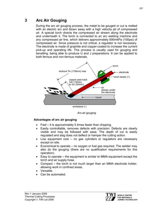 Rev 1 January 2009
Thermal Cutting Processes
Copyright © TWI Ltd 2009
3 Arc Air Gouging
During the arc air gouging process, the metal to be gouged or cut is melted
with an electric arc and blown away with a high velocity jet of compressed
air. A special torch directs the compressed air stream along the electrode
and underneath it. The torch is connected to an arc welding machine and
any compressed air line, which delivers approximately 690mkPa (100psi) of
compressed air. Since pressure is not critical, a regulator is not necessary.
The electrode is made of graphite and copper-coated to increase the current
pick-up and operating life. This process is usually used for gouging and
bevelling, being able to produce U and J preparations. It can be applied to
both ferrous and non-ferrous materials.
Arc-air gouging
Advantages of arc air gouging
• Fast – it is approximately 5 times faster than chipping.
• Easily controllable, removes defects with precision. Defects are clearly
visible and may be followed with ease. The depth of cut is easily
regulated and slag does not deflect or hamper the cutting action.
• Low equipment cost – no gas cylinders or regulators are necessary
except on site.
• Economical to operate – no oxygen or fuel gas required. The welder may
also do the gouging (there are no qualification requirements for this
operation).
• Easy to operate – the equipment is similar to MMA equipment except the
torch and air supply hose.
• Compact – the torch is not much larger than an MMA electrode holder,
allowing work in confined areas.
• Versatile.
• Can be automated.
207
 
