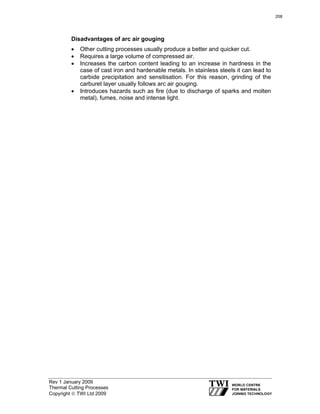 Rev 1 January 2009
Thermal Cutting Processes
Copyright © TWI Ltd 2009
Disadvantages of arc air gouging
• Other cutting processes usually produce a better and quicker cut.
• Requires a large volume of compressed air.
• Increases the carbon content leading to an increase in hardness in the
case of cast iron and hardenable metals. In stainless steels it can lead to
carbide precipitation and sensitisation. For this reason, grinding of the
carburet layer usually follows arc air gouging.
• Introduces hazards such as fire (due to discharge of sparks and molten
metal), fumes, noise and intense light.
208
 
