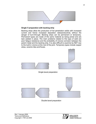 Rev 1 January 2009
Terms and Definitions
Copyright © TWI Ltd 2009
Single V preparation with backing strip
Backing strips allow the production of full penetration welds with increased
current and hence increased deposition rates/productivity without the
danger of burn-through. Backing strips can be permanent or temporary.
Permanent types are made of the same material as being joined and are
tack welded in place. The main problems related to this type of weld are
poor fatigue resistance and the probability of crevice corrosion between the
parent metal and the backing strip. It is also difficult to examine by NDT due
to the built-in crevice at the root of the joint. Temporary types include copper
strips, ceramic tiles and fluxes.
Single bevel preparation
Double bevel preparation
20
 