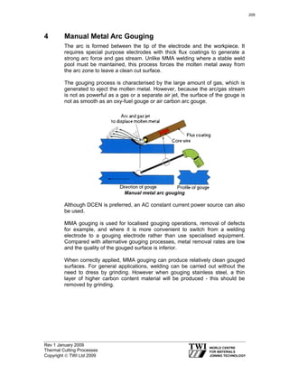 Rev 1 January 2009
Thermal Cutting Processes
Copyright © TWI Ltd 2009
4 Manual Metal Arc Gouging
The arc is formed between the tip of the electrode and the workpiece. It
requires special purpose electrodes with thick flux coatings to generate a
strong arc force and gas stream. Unlike MMA welding where a stable weld
pool must be maintained, this process forces the molten metal away from
the arc zone to leave a clean cut surface.
The gouging process is characterised by the large amount of gas, which is
generated to eject the molten metal. However, because the arc/gas stream
is not as powerful as a gas or a separate air jet, the surface of the gouge is
not as smooth as an oxy-fuel gouge or air carbon arc gouge.
Manual metal arc gouging
Although DCEN is preferred, an AC constant current power source can also
be used.
MMA gouging is used for localised gouging operations, removal of defects
for example, and where it is more convenient to switch from a welding
electrode to a gouging electrode rather than use specialised equipment.
Compared with alternative gouging processes, metal removal rates are low
and the quality of the gouged surface is inferior.
When correctly applied, MMA gouging can produce relatively clean gouged
surfaces. For general applications, welding can be carried out without the
need to dress by grinding. However when gouging stainless steel, a thin
layer of higher carbon content material will be produced - this should be
removed by grinding.
209
 