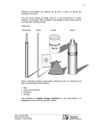 Rev 1 January 2009
Welding Consumables
Copyright © TWI Ltd 2009
Welding consumables are defined as all that is used up during the
production of a weld.
This list could include all things used up in the production of a weld,
however, we normally refer to welding consumables as those items used up
by a particular welding process.
These are:
Electrodes Wires Fluxes Gases
When inspecting welding consumables arriving at site it is important that
they are inspected for the following:
• Size.
• Type or specification.
• Condition.
• Storage.
The checking of suitable storage conditions for all consumables is a
critical part of the welding inspector’s duties.
SAW
FUSED
Flux
E
211
 