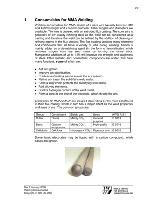 Rev 1 January 2009
Welding Consumables
Copyright © TWI Ltd 2009
1 Consumables for MMA Welding
Welding consumables for MMA consist of a core wire typically between 350
and 450mm length and 2.5-6mm diameter. Other lengths and diameters are
available. The wire is covered with an extruded flux coating. The core wire is
generally of low quality rimming steel as the weld can be considered as a
casting and therefore the weld can be refined by the addition of cleaning or
refining agents in the flux coating. The flux coating contains many elements
and compounds that all have a variety of jobs during welding. Silicon is
mainly added as a de-oxidising agent (in the form of ferro-silicate), which
removes oxygen from the weld metal by forming the oxide silica.
Manganese additions of up to 1.6% will improve the strength and toughness
of steel. Other metallic and non-metallic compounds are added that have
many functions, some of which are:
• Aid arc ignition.
• Improve arc stabilisation.
• Produce a shielding gas to protect the arc column.
• Refine and clean the solidifying weld metal.
• Form a slag which protects the solidifying weld metal.
• Add alloying elements.
• Control hydrogen content of the weld metal.
• Form a cone at the end of the electrode, which directs the arc.
Electrodes for MMA/SMAW are grouped depending on the main constituent
in their flux coating, which in turn has a major effect on the weld properties
and ease of use. The common groups are:
Group Constituent Shield gas Uses AWS A 5.1
Rutile Titania Mainly CO2 General
purpose
E 6013
Basic Calcium
compounds
Mainly CO2 High quality E 7018
Cellulosic Cellulose Hydrogen + CO2 Pipe root runs E 6010
Some basic electrodes may be tipped with a carbon compound, which
eases arc ignition.
212
 