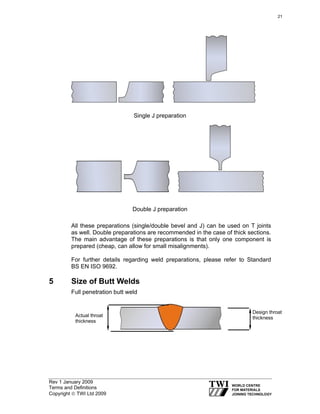 Rev 1 January 2009
Terms and Definitions
Copyright © TWI Ltd 2009
Single J preparation
Double J preparation
All these preparations (single/double bevel and J) can be used on T joints
as well. Double preparations are recommended in the case of thick sections.
The main advantage of these preparations is that only one component is
prepared (cheap, can allow for small misalignments).
For further details regarding weld preparations, please refer to Standard
BS EN ISO 9692.
5 Size of Butt Welds
Full penetration butt weld
Design throat
thicknessActual throat
thickness
21
 