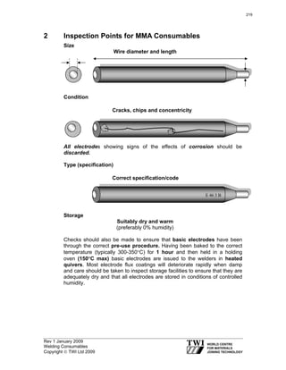 Rev 1 January 2009
Welding Consumables
Copyright © TWI Ltd 2009
2 Inspection Points for MMA Consumables
Size
Wire diameter and length
Condition
Cracks, chips and concentricity
All electrodes showing signs of the effects of corrosion should be
discarded.
Type (specification)
Correct specification/code
Storage
Suitably dry and warm
(preferably 0% humidity)
Checks should also be made to ensure that basic electrodes have been
through the correct pre-use procedure. Having been baked to the correct
temperature (typically 300-350°C) for 1 hour and then held in a holding
oven (150°C max) basic electrodes are issued to the welders in heated
quivers. Most electrode flux coatings will deteriorate rapidly when damp
and care should be taken to inspect storage facilities to ensure that they are
adequately dry and that all electrodes are stored in conditions of controlled
humidity.
E 46 3 B
219
 