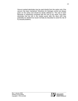 Rev 1 January 2009
Welding Consumables
Copyright © TWI Ltd 2009
Vacuum packed electrodes may be used directly from the carton only if the
vacuum has been maintained. Directions for hydrogen control are always
given on the carton and should be strictly adhered to. The cost of each
electrode is insignificant compared with the cost of any repair, thus basic
electrodes that are left in the heated quiver after the day’s shift may
potentially be rebaked but would normally be discarded to avoid the risk of
H2 induced problems.
220
 